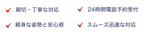 親切・丁寧な対応,24時間電話予約受付,スムーズ迅速な対応,親身な姿勢と安心感